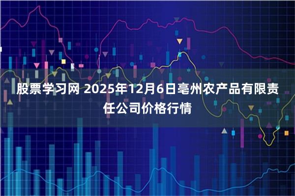 股票学习网 2025年12月6日亳州农产品有限责任公司价格行情
