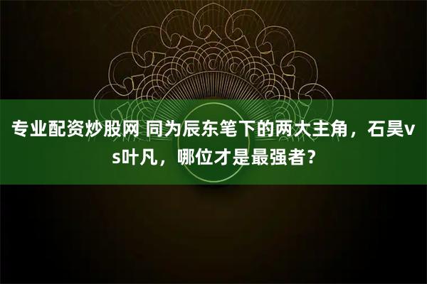 专业配资炒股网 同为辰东笔下的两大主角，石昊vs叶凡，哪位才是最强者？