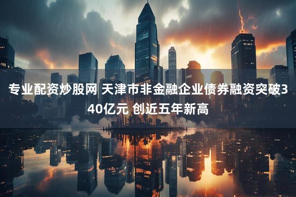 专业配资炒股网 天津市非金融企业债券融资突破340亿元 创近五年新高