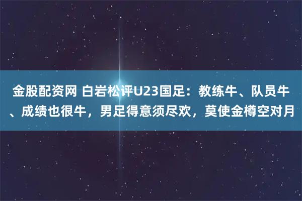 金股配资网 白岩松评U23国足：教练牛、队员牛、成绩也很牛，男足得意须尽欢，莫使金樽空对月