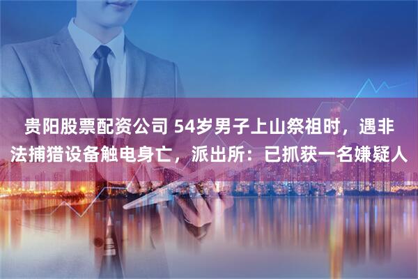 贵阳股票配资公司 54岁男子上山祭祖时，遇非法捕猎设备触电身亡，派出所：已抓获一名嫌疑人