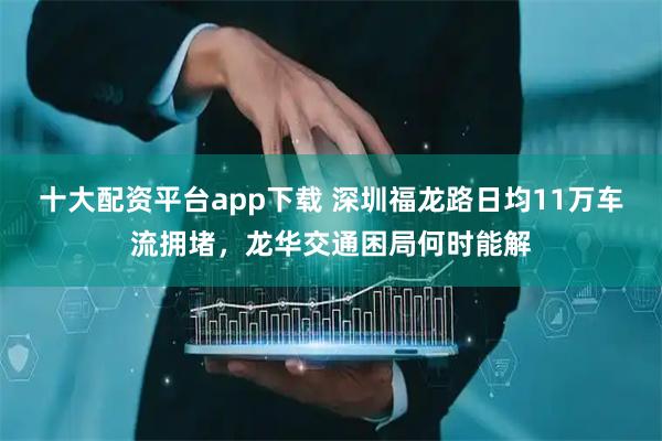 十大配资平台app下载 深圳福龙路日均11万车流拥堵，龙华交通困局何时能解