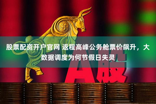 股票配资开户官网 返程高峰公务舱票价飙升,大数据调度为何节假日失灵