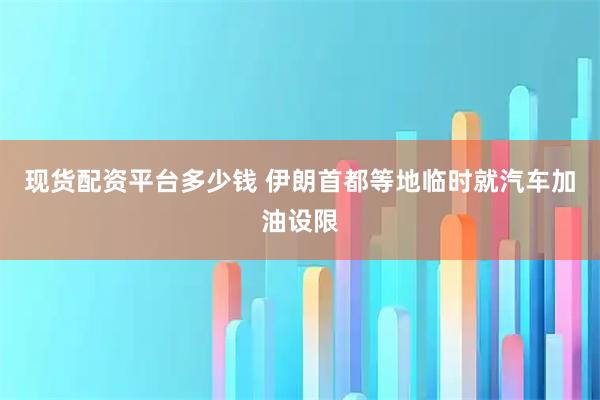 现货配资平台多少钱 伊朗首都等地临时就汽车加油设限