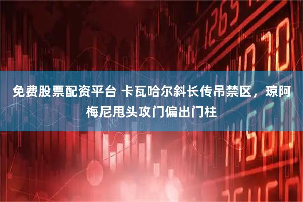 免费股票配资平台 卡瓦哈尔斜长传吊禁区，琼阿梅尼甩头攻门偏出门柱
