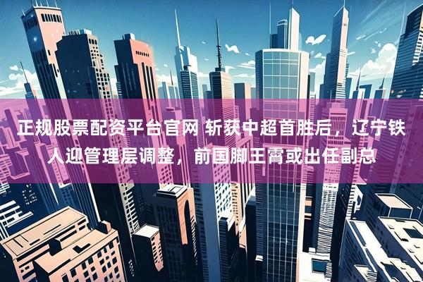正规股票配资平台官网 斩获中超首胜后，辽宁铁人迎管理层调整，前国脚王霄或出任副总
