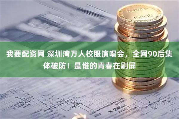 我要配资网 深圳湾万人校服演唱会，全网90后集体破防！是谁的青春在刷屏