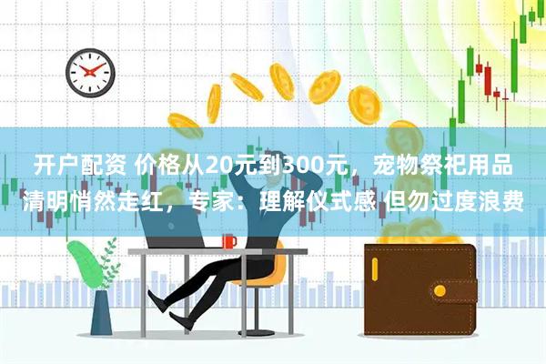 开户配资 价格从20元到300元，宠物祭祀用品清明悄然走红，专家：理解仪式感 但勿过度浪费