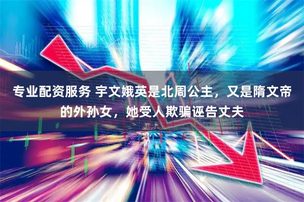 专业配资服务 宇文娥英是北周公主，又是隋文帝的外孙女，她受人欺骗诬告丈夫