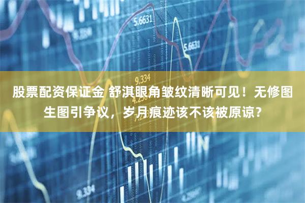 股票配资保证金 舒淇眼角皱纹清晰可见！无修图生图引争议，岁月痕迹该不该被原谅？