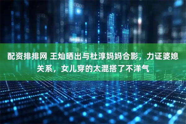 配资排排网 王灿晒出与杜淳妈妈合影，力证婆媳关系，女儿穿的太混搭了不洋气