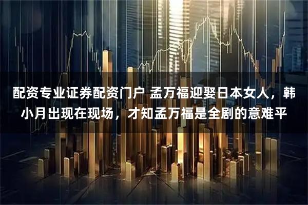 配资专业证券配资门户 孟万福迎娶日本女人，韩小月出现在现场，才知孟万福是全剧的意难平