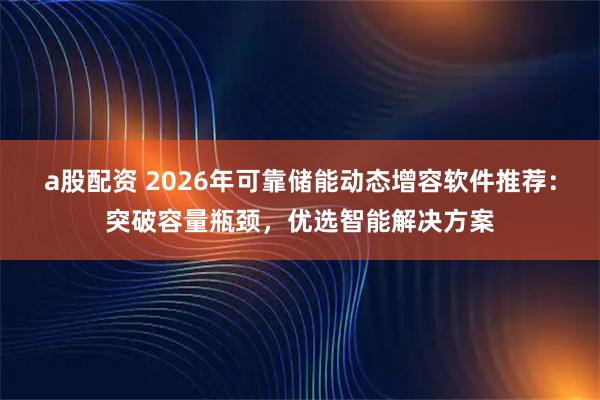 a股配资 2026年可靠储能动态增容软件推荐：突破容量瓶颈，优选智能解决方案