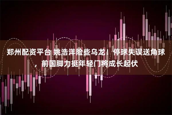 郑州配资平台 姚浩洋险些乌龙！停球失误送角球，前国脚力挺年轻门将成长起伏