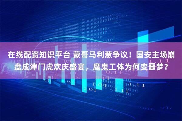 在线配资知识平台 蒙哥马利惹争议！国安主场崩盘成津门虎欢庆盛宴，魔鬼工体为何变噩梦？