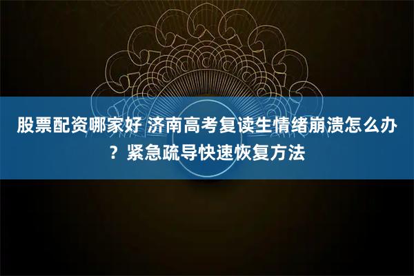 股票配资哪家好 济南高考复读生情绪崩溃怎么办？紧急疏导快速恢复方法