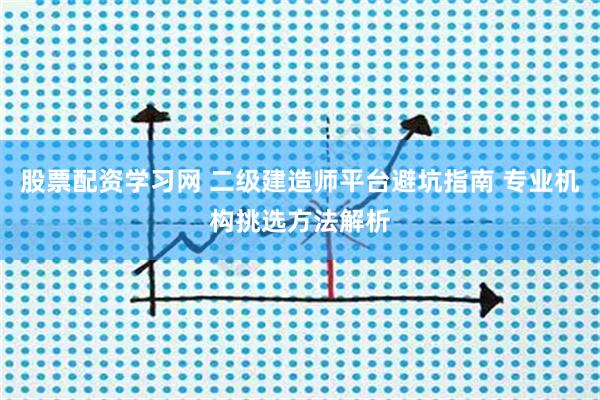 股票配资学习网 二级建造师平台避坑指南 专业机构挑选方法解析