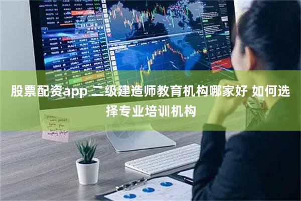 股票配资app 二级建造师教育机构哪家好 如何选择专业培训机构