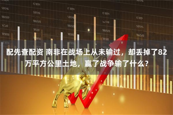 配先查配资 南非在战场上从未输过，却丢掉了82万平方公里土地，赢了战争输了什么？