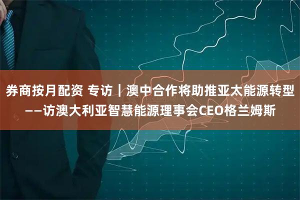 券商按月配资 专访|澳中合作将助推亚太能源转型——访澳大利亚智慧能源理事会CEO格兰姆斯