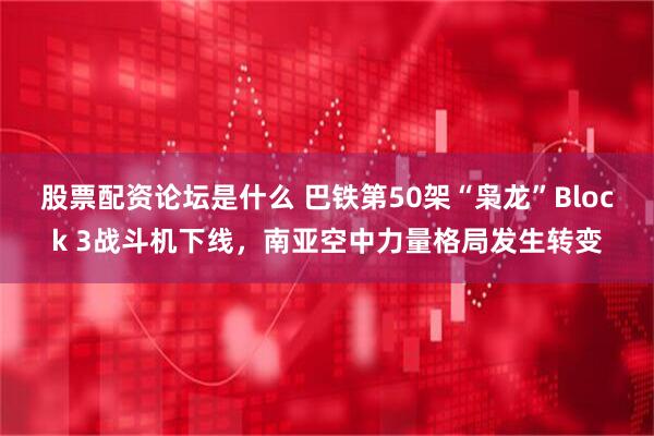 股票配资论坛是什么 巴铁第50架“枭龙”Block 3战斗机下线，南亚空中力量格局发生转变