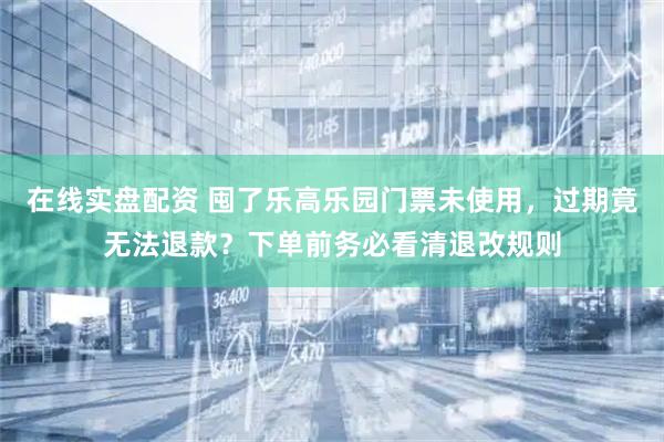 在线实盘配资 囤了乐高乐园门票未使用，过期竟无法退款？下单前务必看清退改规则