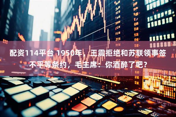 配资114平台 1950年，王震拒绝和苏联领事签不平等条约，毛主席：你酒醉了吧？
