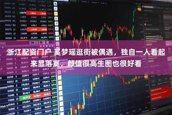 浙江配资门户 奚梦瑶逛街被偶遇,独自一人看起来显落寞,颜值很高生图也很好看