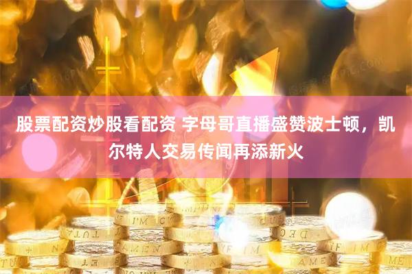 股票配资炒股看配资 字母哥直播盛赞波士顿，凯尔特人交易传闻再添新火