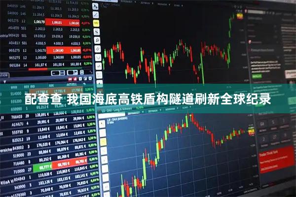 配查查 我国海底高铁盾构隧道刷新全球纪录