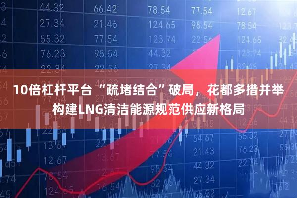 10倍杠杆平台 “疏堵结合”破局，花都多措并举构建LNG清洁能源规范供应新格局