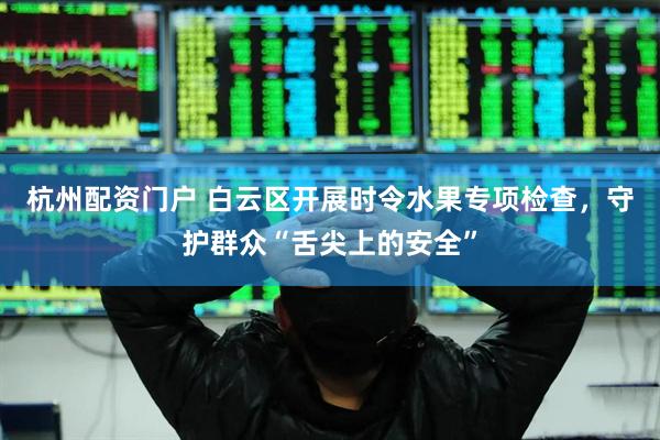 杭州配资门户 白云区开展时令水果专项检查，守护群众“舌尖上的安全”