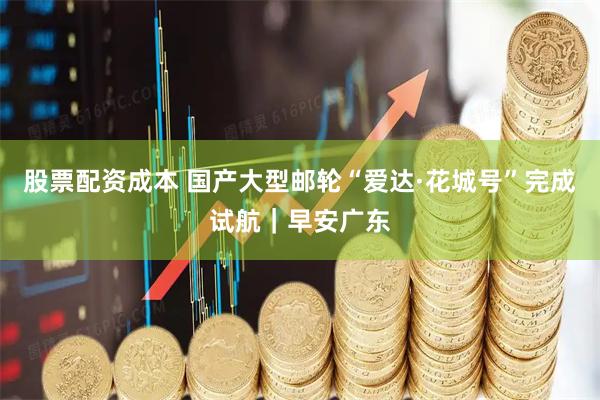 股票配资成本 国产大型邮轮“爱达·花城号”完成试航|早安广东