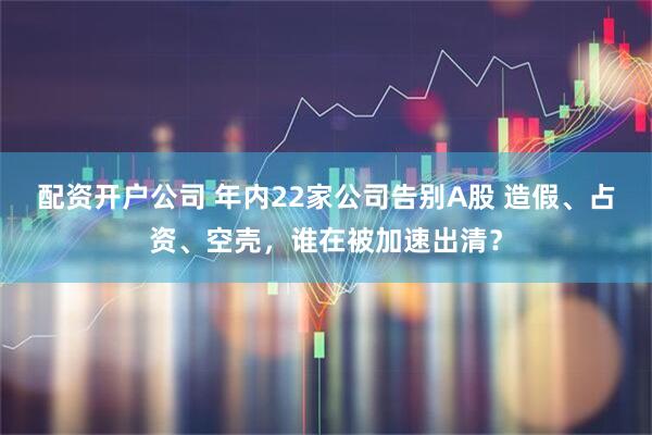 配资开户公司 年内22家公司告别A股 造假、占资、空壳，谁在被加速出清？