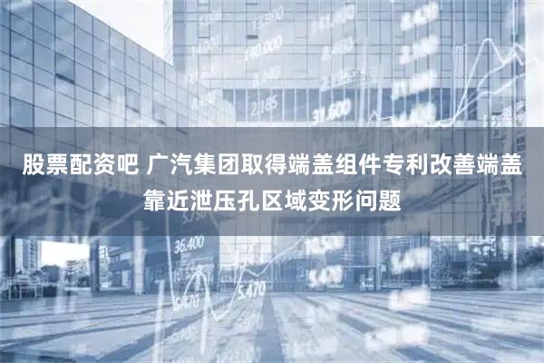 股票配资吧 广汽集团取得端盖组件专利改善端盖靠近泄压孔区域变形问题