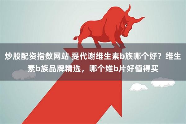 炒股配资指数网站 提代谢维生素b族哪个好？维生素b族品牌精选，哪个维b片好值得买