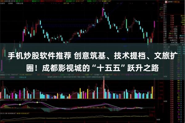 手机炒股软件推荐 创意筑基、技术提档、文旅扩圈！成都影视城的“十五五”跃升之路