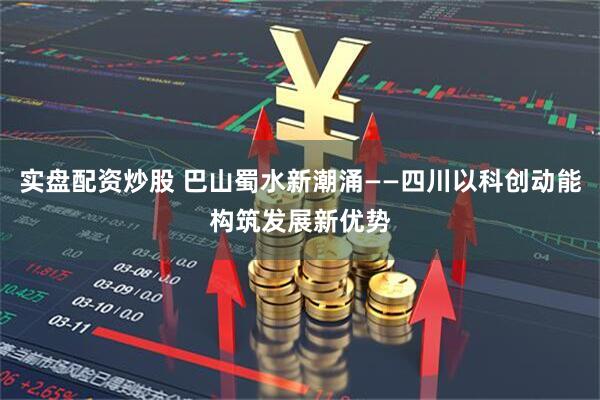 实盘配资炒股 巴山蜀水新潮涌——四川以科创动能构筑发展新优势