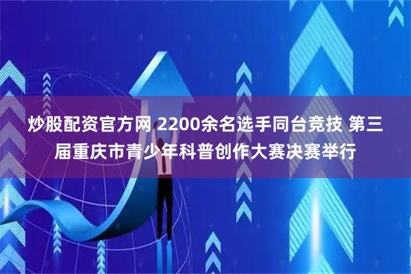 炒股配资官方网 2200余名选手同台竞技 第三届重庆市青少年科普创作大赛决赛举行