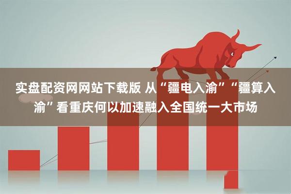 实盘配资网网站下载版 从“疆电入渝”“疆算入渝”看重庆何以加速融入全国统一大市场