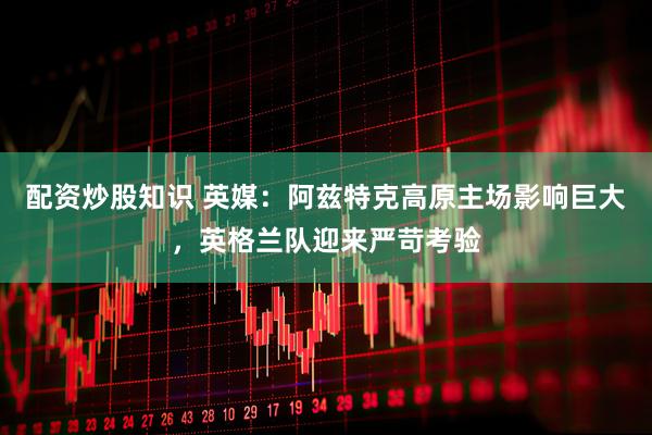配资炒股知识 英媒：阿兹特克高原主场影响巨大，英格兰队迎来严苛考验
