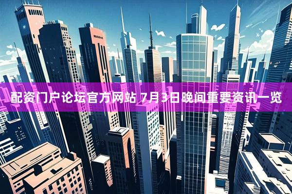 配资门户论坛官方网站 7月3日晚间重要资讯一览