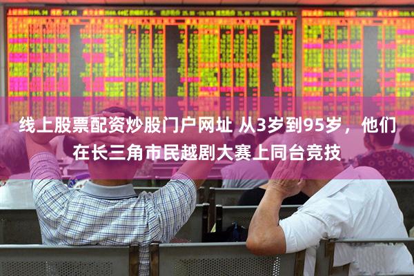 线上股票配资炒股门户网址 从3岁到95岁，他们在长三角市民越剧大赛上同台竞技